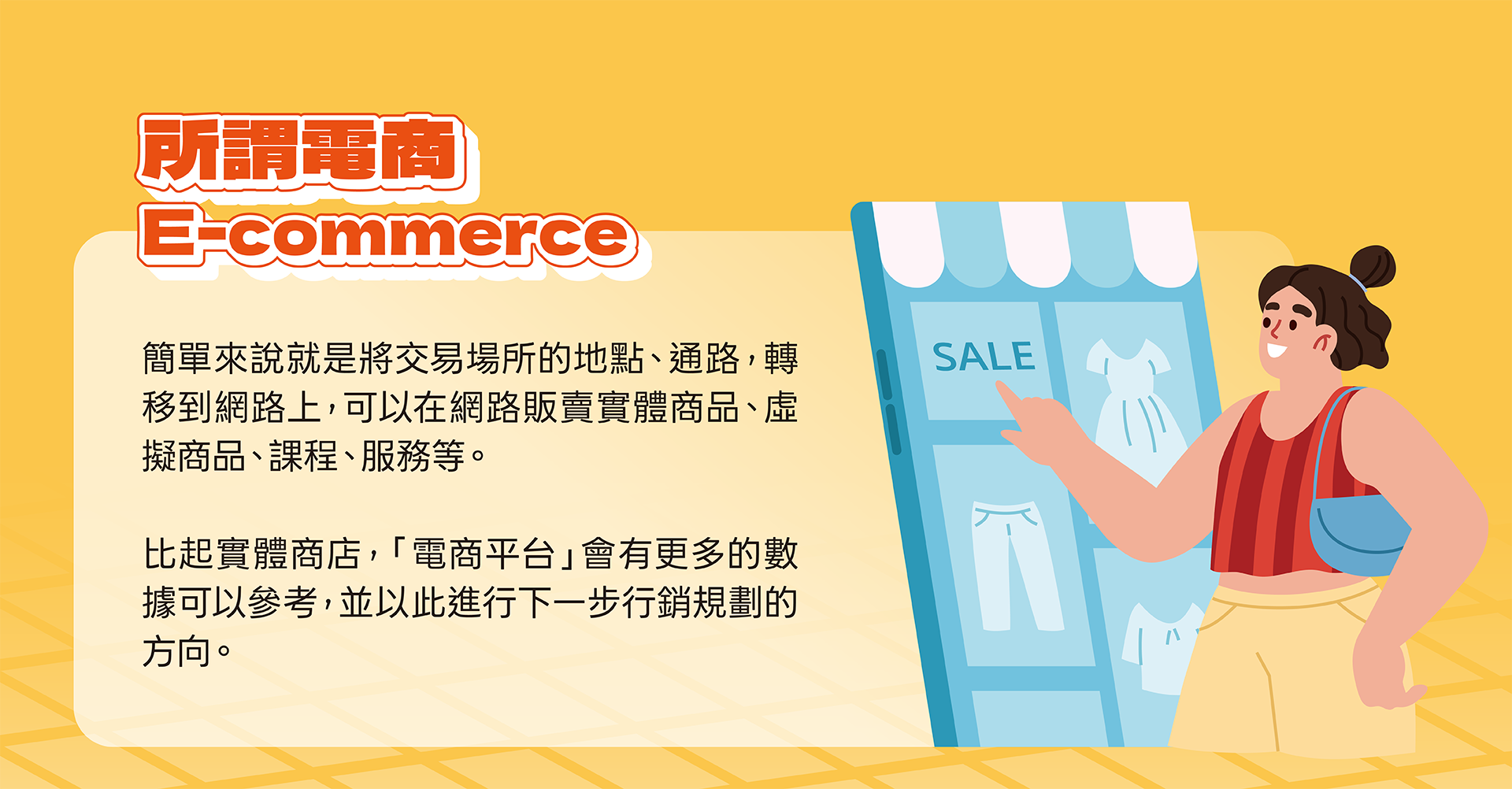 所謂電商（ E-Commerce ），簡單來說就是將交易場所的地點、通路，轉移到網路上，可以在網路販賣實體商品、虛擬商品、課程、服務等。  比起實體商店，「電商平台」會有更多的數據可以參考，並以此進行下一步行銷規劃的方向。這些數據除了最基本的「營業額」外，更提供「商店瀏覽人數」、「商品熱銷排名」、「首購顧客數」、「回購率」等，因此「電商平台」相比實體商店，可以獲得的數據其實更加完整且更加精確。